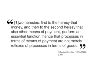 [T]wo heresies: ﬁrst to the heresy that
money, and then to the second heresy that
also other means of payment, perform an
essential function, hence that processes in
terms of means of payment are not merely
reﬂexes of processes in terms of goods.
“
”Schumpeter, J.A. (1934/2008),
p. 95
 