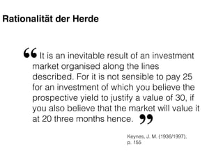 Rationalität der Herde
It is an inevitable result of an investment
market organised along the lines
described. For it is not sensible to pay 25
for an investment of which you believe the
prospective yield to justify a value of 30, if
you also believe that the market will value it
at 20 three months hence.
“
”Keynes, J. M. (1936/1997),
p. 155
 