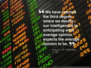 We have reached
the third degree
where we devote
our intelligences to
anticipating what
average opinion
expects the average
opinion to be.
Bild: Katrina.Tuliao, CC-BY, http://en.wikipedia.org/wiki/File:Philippine-stock-market-board.jpg
“
”Keynes, J. M. (1936/1997),
p. 156
 
