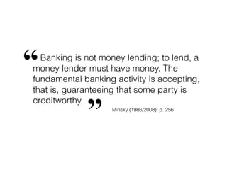 Banking is not money lending; to lend, a
money lender must have money. The
fundamental banking activity is accepting,
that is, guaranteeing that some party is
creditworthy.
“
” Minsky (1986/2008), p. 256
 