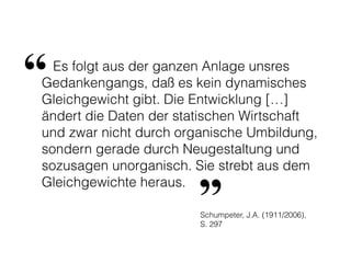 Es folgt aus der ganzen Anlage unsres
Gedankengangs, daß es kein dynamisches
Gleichgewicht gibt. Die Entwicklung […]
ändert die Daten der statischen Wirtschaft
und zwar nicht durch organische Umbildung,
sondern gerade durch Neugestaltung und
sozusagen unorganisch. Sie strebt aus dem
Gleichgewichte heraus.
“
”Schumpeter, J.A. (1911/2006),
S. 297
 