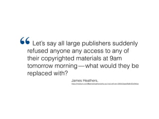 Let’s say all large publishers suddenly
refused anyone any access to any of
their copyrighted materials at 9am
tomorrow morning — what would they be
replaced with?
“
James Heathers, 
https://medium.com/@jamesheathers/why-sci-hub-will-win-595b53aae9fa#.6f2z0k6dz
 