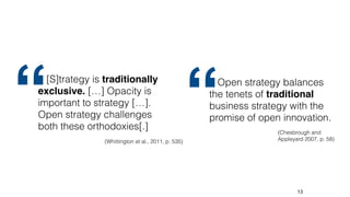 13
[S]trategy is traditionally
exclusive. […] Opacity is
important to strategy […].
Open strategy challenges
both these orthodoxies[.]
(Whittington et al., 2011, p. 535)
“ Open strategy balances
the tenets of traditional
business strategy with the
promise of open innovation.
(Chesbrough and
Appleyard 2007, p. 58)
“
 
