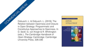 CO
M
M
ERCIAL
BREAK
Dobusch, L. & Dobusch, L. (2019): The
Relation between Openness and Closure
in Open Strategy: Programmatic and
Constitutive Approaches to Openness. In
D. Seidl, G. von Krogh & R. Whittington
(eds.), The Cambridge Handbook of
Open Strategy. Cambridge: Cambridge
University Press, 326-336
 