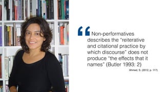 Non-performatives
describes the “reiterative
and citational practice by
which discourse” does not
produce “the effects that it
names” (Butler 1993: 2)
“
Ahmed, S. (2012, p. 117)
 