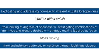Explicating and addressing normativity inherent in (calls for) openness
from looking at degrees of openness to investigating combinations of
openness and closure desirable in strategy-making labelled as ‘open’
together with a switch
from exclusionary openness to inclusion through legitimate closure
allows moving
 