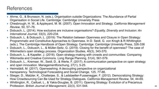 References
‣ Ahrne, G., & Brunsson, N. (eds.), Organisation outside Organizations: The Abundance of Partial
Organisation in Social Life. Cambridge: Cambridge University Press
‣ Chesbrough, H. W., & Appleyard, M. M. (2007). Open Innovation and Strategy. California Management
Review, 50, 57–76.
‣ Dobusch, L. (2014). How exclusive are inclusive organisations? Equality, Diversity and Inclusion: An
International Journal, 33(3), 220-234.
‣ Dobusch, L. & Dobusch, L. (2019): The Relation between Openness and Closure in Open Strategy:
Programmatic and Constitutive Approaches to Openness. In D. Seidl, G. von Krogh & R Whittington
(eds.), The Cambridge Handbook of Open Strategy. Cambridge: Cambridge University Press, 326-336
‣ Dobusch, L., Dobusch, L., & Müller-Seitz, G. (2019). Closing for the benefit of openness? The case of
Wikimedia’s open strategy process. Organization Studies, 40(3), 343-370.
‣ Dobusch, L., & Kapeller, J. (2018). Open strategy-making with crowds and communities: Comparing
Wikimedia and Creative Commons. Long Range Planning, 51(4), 561-579.
‣ Dobusch, L., Kremser, W., Seidl, D., & Werle, F. (2017). A communication perspective on open strategy
and open innovation. Managementforschung, 27(1), 5-25.
‣ Heimstädt, M. (2017). Openwashing: A decoupling perspective on organizational
transparency. Technological Forecasting and Social Change, 125, 77-86.
‣ Stieger, D., Matzler, K., Chatterjee, S., & Ladstaetter-Fussenegger, F. (2012). Democratizing Strategy:
How Crowdsourcing Can Be Used for Strategy Dialogues. California Management Review, 54, 44-69.
‣ Whittington, R., Cailluet, L., & Yakis-Douglas, B. (2011). Opening Strategy: Evolution of a Precarious
Profession. British Journal of Management, 22(3), 531-544. 44
 