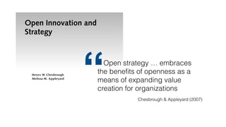 Open Innovation and
Strategy
Henry W. Chesbrough
Melissa M. Appleyard
A
new breed of innovation—open innovation—is forcing ﬁrms to
reassess their leadership positions, which reﬂect the performance
outcomes of their business strategies. It is timely to juxtapose
some new phenomena in innovation with the traditional acade-
mic view of business strategy. More speciﬁcally, we wish to examine the increas-
ing adoption of more open approaches to innovation, and see how well this
adoption can be explained with theories of business strategy. In our view, open
innovation is creating new empirical phenomena that exist uneasily with well-
established theories of business strategy. Traditional business strategy has guidedQuelle: David Lerner, https://en.wikipedia.org/wiki/File:Internet_troll.jpg, http://creativecommons.org/licenses/by-sa/3.0/
Open strategy … embraces
the beneﬁts of openness as a
means of expanding value
creation for organizations
“ Chesbrough & Appleyard (2007)
 