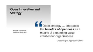 Open Innovation and
Strategy
Henry W. Chesbrough
Melissa M. Appleyard
A
new breed of innovation—open innovation—is forcing ﬁrms to
reassess their leadership positions, which reﬂect the performance
outcomes of their business strategies. It is timely to juxtapose
some new phenomena in innovation with the traditional acade-
mic view of business strategy. More speciﬁcally, we wish to examine the increas-
ing adoption of more open approaches to innovation, and see how well this
adoption can be explained with theories of business strategy. In our view, open
innovation is creating new empirical phenomena that exist uneasily with well-
established theories of business strategy. Traditional business strategy has guidedQuelle: David Lerner, https://en.wikipedia.org/wiki/File:Internet_troll.jpg, http://creativecommons.org/licenses/by-sa/3.0/
Open strategy … embraces
the beneﬁts of openness as a
means of expanding value
creation for organizations
“ Chesbrough & Appleyard (2007)
 