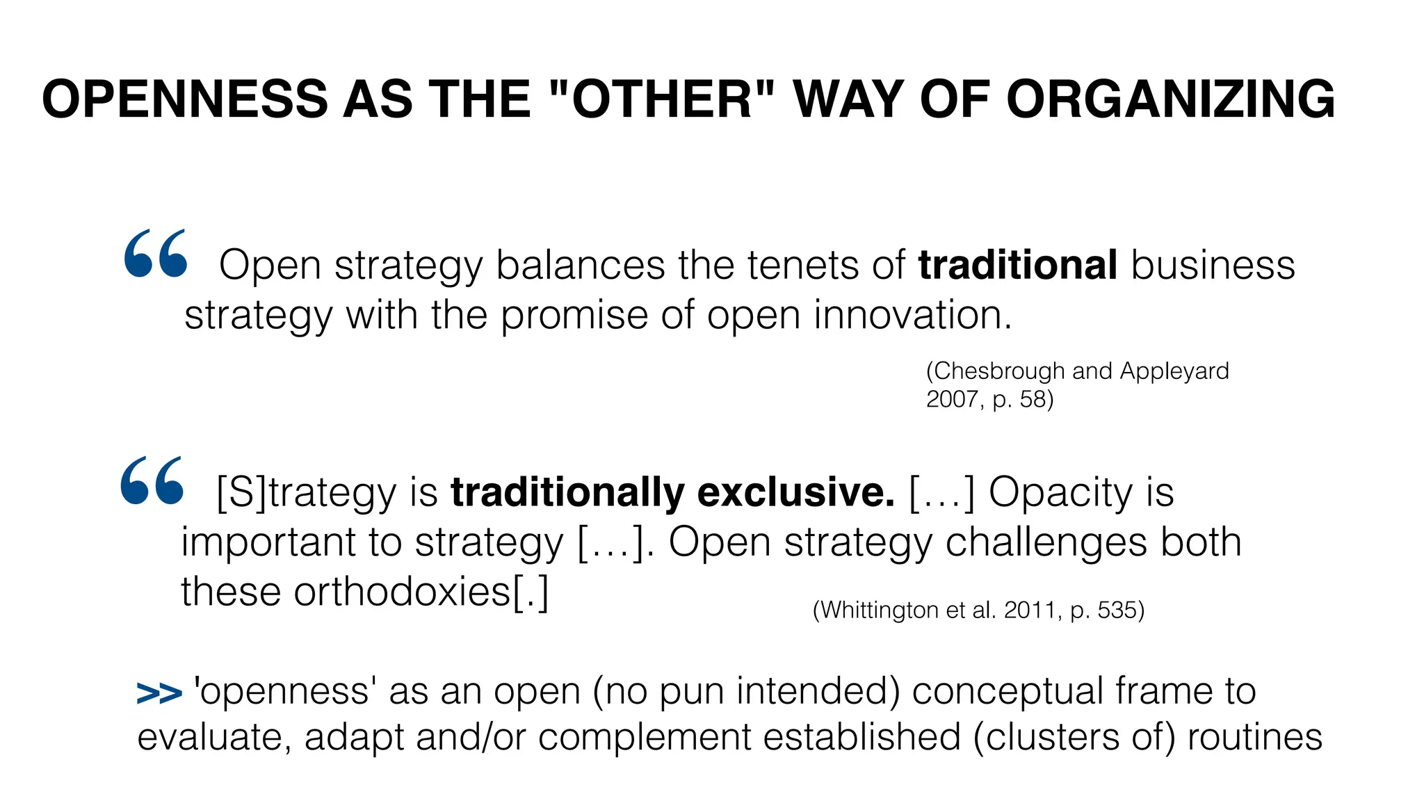 OPENNESS AS THE "OTHER" WAY OF ORGANIZING
[S]trategy is traditionally exclusive. […] Opacity is
important to strategy […]. Open strategy challenges both
these orthodoxies[.]
“ (Whittington et al. 2011, p. 535)
Open strategy balances the tenets of traditional business
strategy with the promise of open innovation.
“ (Chesbrough and Appleyard
2007, p. 58)
>> 'openness' as an open (no pun intended) conceptual frame to
evaluate, adapt and/or complement established (clusters of) routines
 