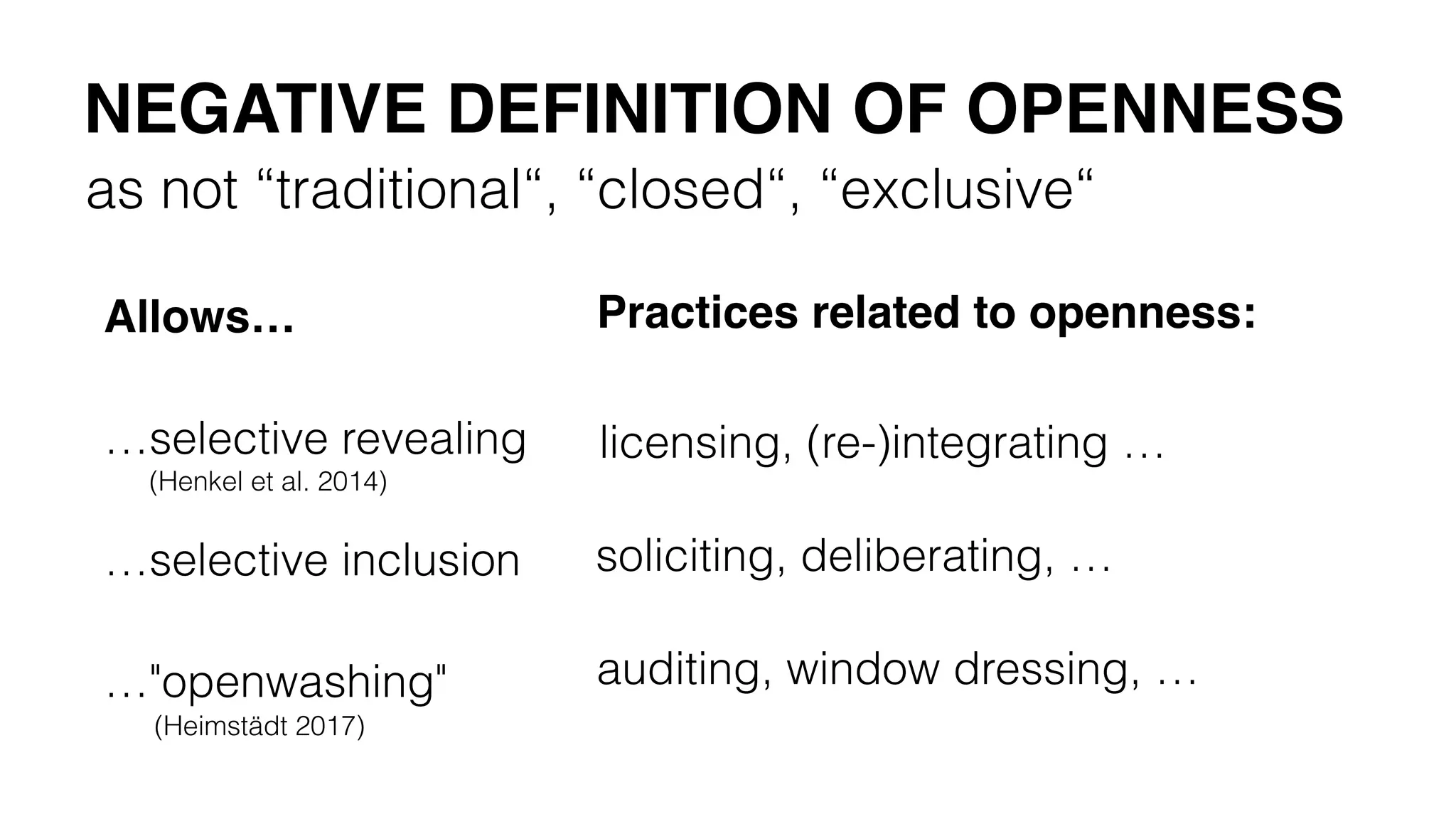 as not “traditional“, “closed“, “exclusive“
NEGATIVE DEFINITION OF OPENNESS
…selective revealing
(Henkel et al. 2014)
…selective inclusion
…"openwashing"
(Heimstädt 2017)
Allows… Practices related to openness:
licensing, (re-)integrating …
soliciting, deliberating, …
auditing, window dressing, …
 