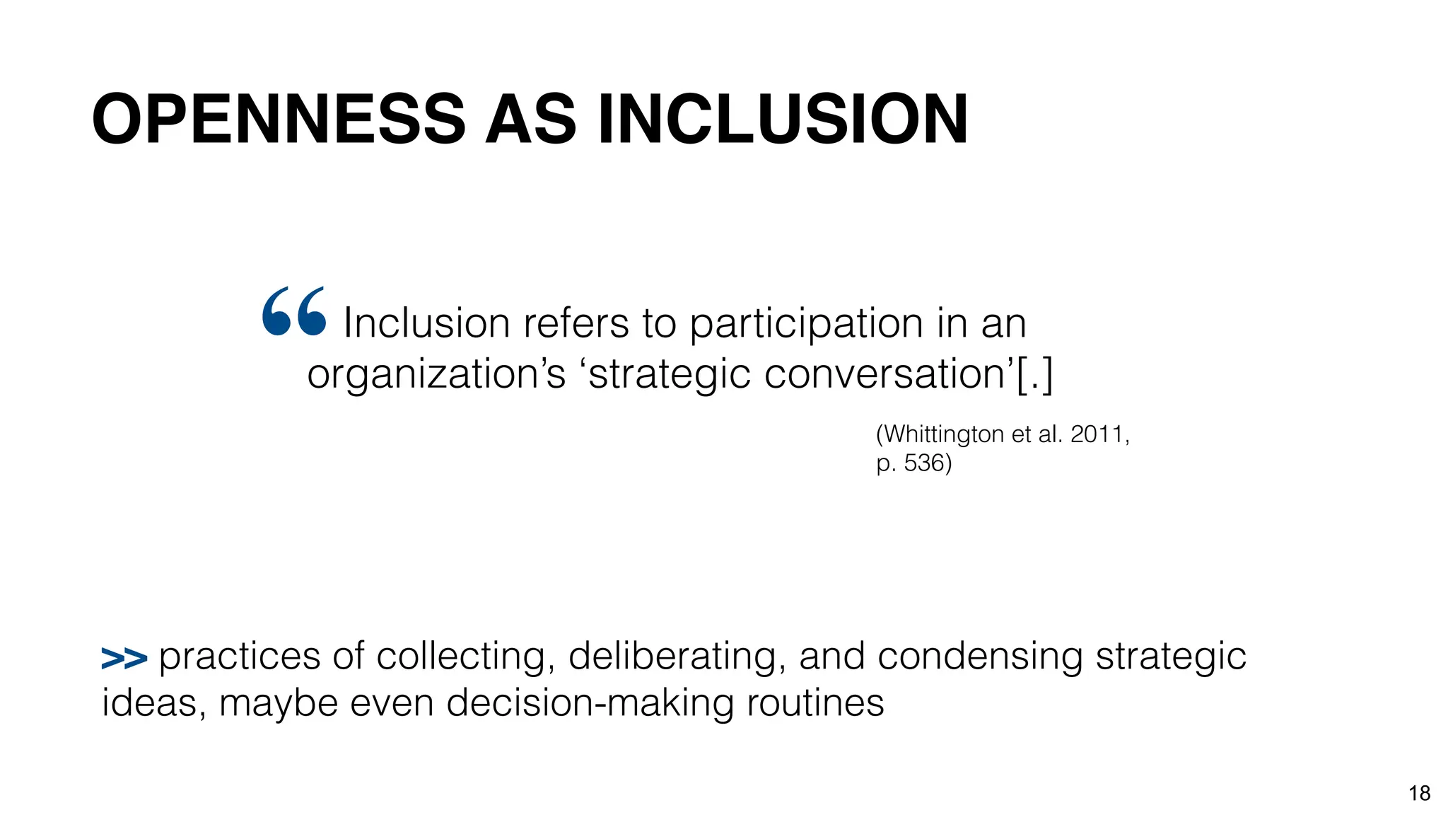18
Inclusion refers to participation in an
organization’s ‘strategic conversation’[.]
“ (Whittington et al. 2011,
p. 536)
>> practices of collecting, deliberating, and condensing strategic
ideas, maybe even decision-making routines
OPENNESS AS INCLUSION
 