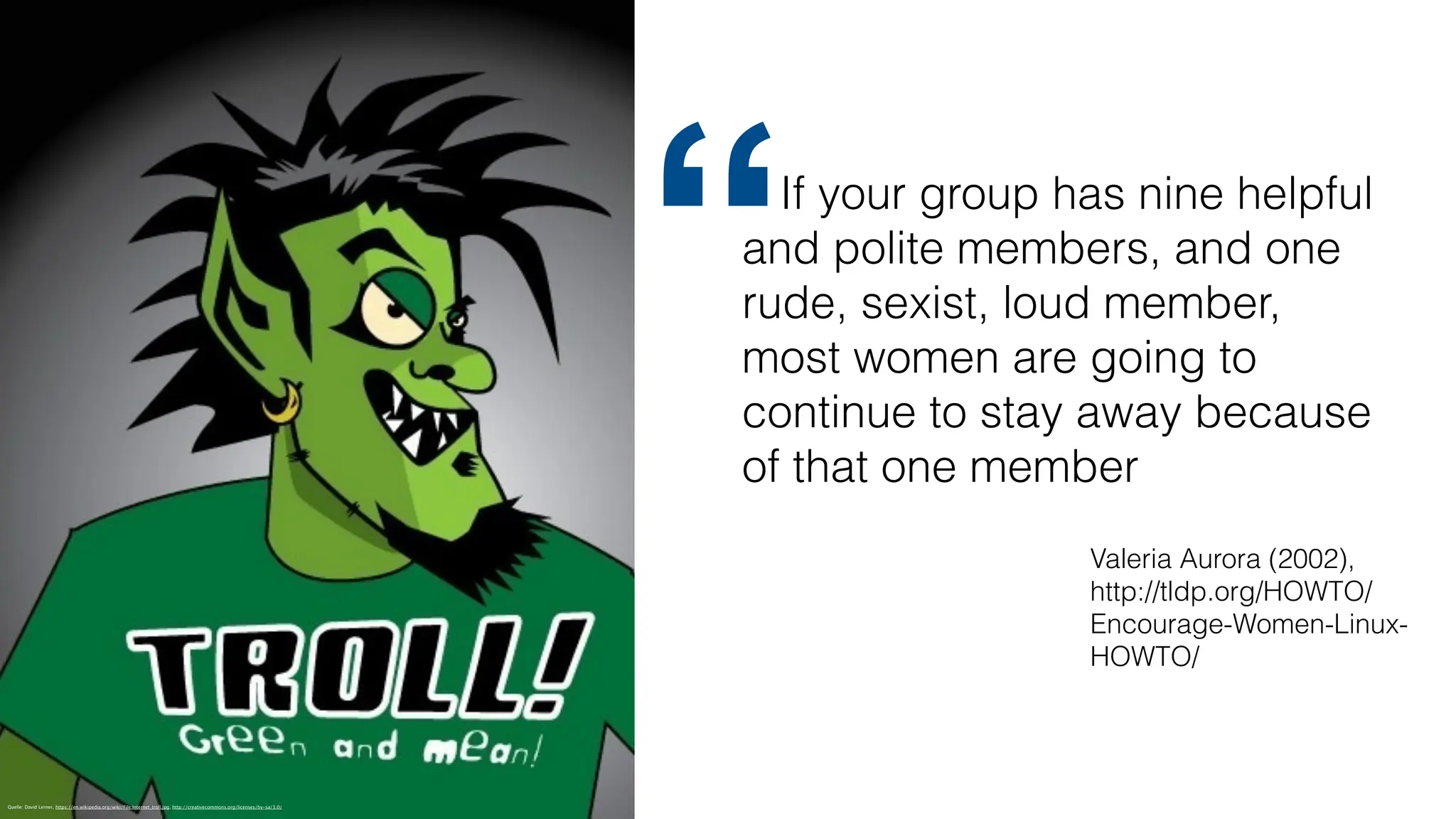 Quelle: David Lerner, https://en.wikipedia.org/wiki/File:Internet_troll.jpg, http://creativecommons.org/licenses/by-sa/3.0/
If your group has nine helpful
and polite members, and one
rude, sexist, loud member,
most women are going to
continue to stay away because
of that one member
“
Valeria Aurora (2002),
http://tldp.org/HOWTO/
Encourage-Women-Linux-
HOWTO/
 