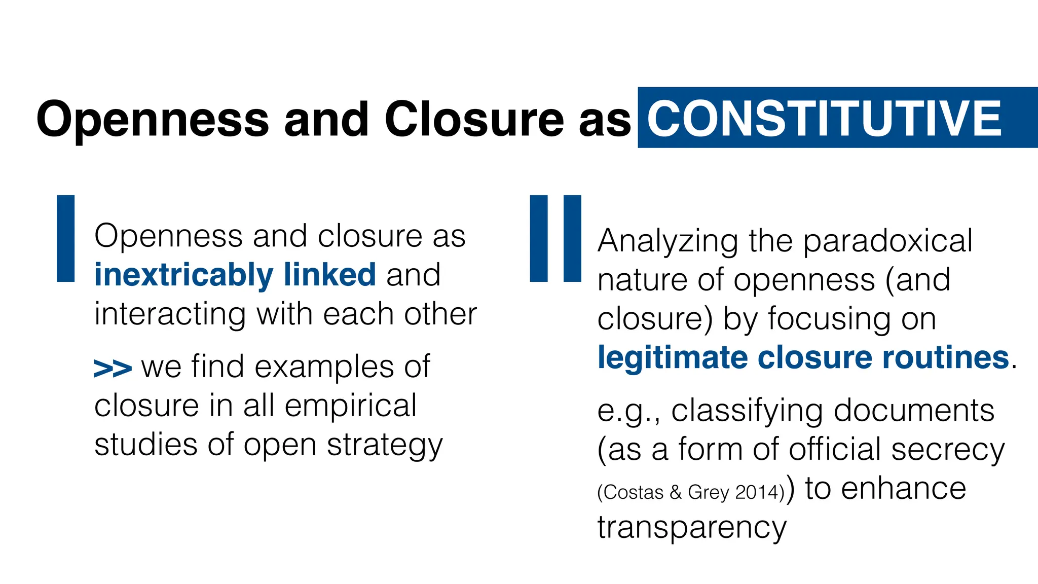 Quelle: David Lerner, https://en.wikipedia.org/wiki/File:Internet_troll.jpg, http://creativecommons.org/licenses/by-sa/3.0/
Openness and Closure as CONSTITUTIVE
Analyzing the paradoxical
nature of openness (and
closure) by focusing on
legitimate closure routines.
e.g., classifying documents
(as a form of of
fi
cial secrecy
(Costas & Grey 2014)) to enhance
transparency
II
IOpenness and closure as
inextricably linked and
interacting with each other
>> we
fi
nd examples of
closure in all empirical
studies of open strategy
 