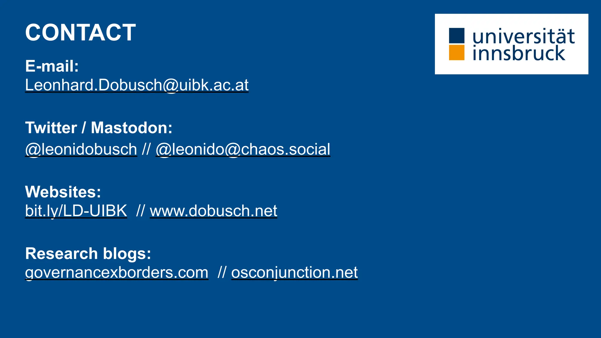 CONTACT
E-mail:
Leonhard.Dobusch@uibk.ac.at
Twitter / Mastodon:
@leonidobusch // @leonido@chaos.social
Websites:
bit.ly/LD-UIBK // www.dobusch.net
Research blogs:
governancexborders.com // osconjunction.net
 