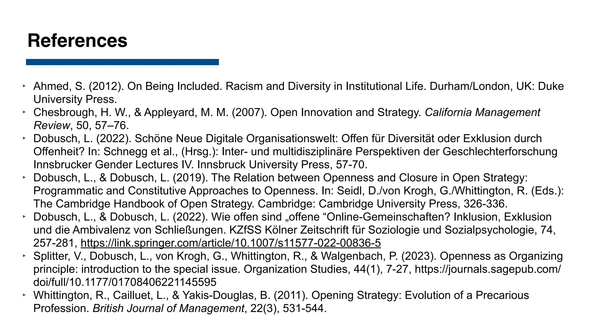 References
‣ Ahmed, S. (2012). On Being Included. Racism and Diversity in Institutional Life. Durham/London, UK: Duke
University Press.
‣ Chesbrough, H. W., & Appleyard, M. M. (2007). Open Innovation and Strategy. California Management
Review, 50, 57–76.
‣ Dobusch, L. (2022). Schöne Neue Digitale Organisationswelt: Offen für Diversität oder Exklusion durch
Offenheit? In: Schnegg et al., (Hrsg.): Inter- und multidisziplinäre Perspektiven der Geschlechterforschung
Innsbrucker Gender Lectures IV. Innsbruck University Press, 57-70.
‣ Dobusch, L., & Dobusch, L. (2019). The Relation between Openness and Closure in Open Strategy:
Programmatic and Constitutive Approaches to Openness. In: Seidl, D./von Krogh, G./Whittington, R. (Eds.):
The Cambridge Handbook of Open Strategy. Cambridge: Cambridge University Press, 326-336.
‣ Dobusch, L., & Dobusch, L. (2022). Wie offen sind „offene “Online-Gemeinschaften? Inklusion, Exklusion
und die Ambivalenz von Schließungen. KZfSS Kölner Zeitschrift für Soziologie und Sozialpsychologie, 74,
257-281, https://link.springer.com/article/10.1007/s11577-022-00836-5
‣ Splitter, V., Dobusch, L., von Krogh, G., Whittington, R., & Walgenbach, P. (2023). Openness as Organizing
principle: introduction to the special issue. Organization Studies, 44(1), 7-27, https://journals.sagepub.com/
doi/full/10.1177/01708406221145595
‣ Whittington, R., Cailluet, L., & Yakis-Douglas, B. (2011). Opening Strategy: Evolution of a Precarious
Profession. British Journal of Management, 22(3), 531-544.
 