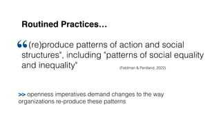 Routined Practices…
(re)produce patterns of action and social
structures", including "patterns of social equality
and inequality"
“
(Feldman & Pentland, 2022)
>> openness imperatives demand changes to the way
organizations re-produce these patterns
 