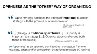 OPENNESS AS THE "OTHER" WAY OF ORGANIZING
[S]trategy is traditionally exclusive. […] Opacity is
important to strategy […]. Open strategy challenges both
these orthodoxies[.]
“ (Whittington et al. 2011, p. 535)
Open strategy balances the tenets of traditional business
strategy with the promise of open innovation.
“ (Chesbrough and Appleyard
2007, p. 58)
>> 'openness' as an open (no pun intended) conceptual frame to
evaluate, adapt and/or complement established (clusters of) routines
 
