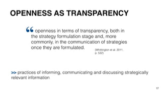 OPENNESS AS TRANSPARENCY
17
openness in terms of transparency, both in
the strategy formulation stage and, more
commonly, in the communication of strategies
once they are formulated.
“
(Whittington et al. 2011,
p. 532)
>> practices of informing, communicating and discussing strategically
relevant information
 
