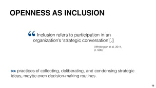 18
Inclusion refers to participation in an
organization’s ‘strategic conversation’[.]
“ (Whittington et al. 2011,
p. 536)
>> practices of collecting, deliberating, and condensing strategic
ideas, maybe even decision-making routines
OPENNESS AS INCLUSION
 