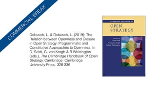 CO
M
M
ERCIAL
BREAK
Dobusch, L. & Dobusch, L. (2019): The
Relation between Openness and Closure
in Open Strategy: Programmatic and
Constitutive Approaches to Openness. In
D. Seidl, G. von Krogh & R Whittington
(eds.), The Cambridge Handbook of Open
Strategy. Cambridge: Cambridge
University Press, 326-336
 