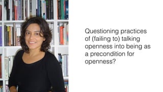 Questioning practices
of (failing to) talking
openness into being as
a precondition for
openness?
 