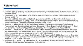 References
‣ Ahmed, S. (2012). On Being Included. Racism and Diversity in Institutional Life. Durham/London, UK: Duke
University Press.
‣ Chesbrough, H. W., & Appleyard, M. M. (2007). Open Innovation and Strategy. California Management
Review, 50, 57–76.
‣ Dobusch, L. (2022). Schöne Neue Digitale Organisationswelt: Offen für Diversität oder Exklusion durch
Offenheit? In: Schnegg et al., (Hrsg.): Inter- und multidisziplinäre Perspektiven der Geschlechterforschung
Innsbrucker Gender Lectures IV. Innsbruck University Press, 57-70.
‣ Dobusch, L., & Dobusch, L. (2019). The Relation between Openness and Closure in Open Strategy:
Programmatic and Constitutive Approaches to Openness. In: Seidl, D./von Krogh, G./Whittington, R. (Eds.):
The Cambridge Handbook of Open Strategy. Cambridge: Cambridge University Press, 326-336.
‣ Dobusch, L., & Dobusch, L. (2022). Wie offen sind „offene “Online-Gemeinschaften? Inklusion, Exklusion
und die Ambivalenz von Schließungen. KZfSS Kölner Zeitschrift für Soziologie und Sozialpsychologie, 74,
257-281, https://link.springer.com/article/10.1007/s11577-022-00836-5
‣ Splitter, V., Dobusch, L., von Krogh, G., Whittington, R., & Walgenbach, P. (2023). Openness as Organizing
principle: introduction to the special issue. Organization Studies, 44(1), 7-27, https://journals.sagepub.com/
doi/full/10.1177/01708406221145595
‣ Whittington, R., Cailluet, L., & Yakis-Douglas, B. (2011). Opening Strategy: Evolution of a Precarious
Profession. British Journal of Management, 22(3), 531-544.
 