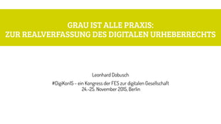 GRAU IST ALLE PRAXIS:  
ZUR REALVERFASSUNG DES DIGITALEN URHEBERRECHTS
Leonhard Dobusch
#DigiKon15 - ein Kongress der FES ...