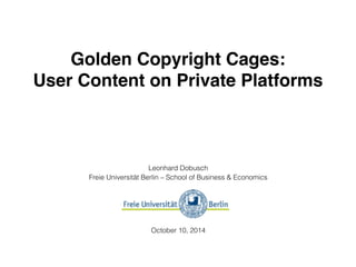 Golden Copyright Cages: 
User Content on Private Platforms 
Leonhard Dobusch 
Freie Universität Berlin – School of Business & Economics 
October 10, 2014 
 