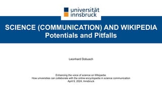 SCIENCE (COMMUNICATION) AND WIKIPEDIA
Potentials and Pitfalls
Leonhard Dobusch
Enhancing the voice of science on Wikipedia:
How universities can collaborate with the online encyclopedia in science communication
April 9, 2024, Innsbruck
 