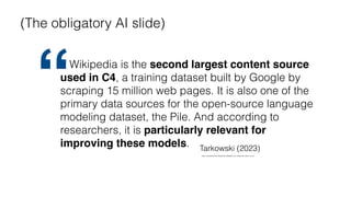 https://openfuture.eu/blog/how-wikipedia-can-shape-the-future-of-ai/
Wikipedia is the second largest content source
used in C4, a training dataset built by Google by
scraping 15 million web pages. It is also one of the
primary data sources for the open-source language
modeling dataset, the Pile. And according to
researchers, it is particularly relevant for
improving these models. Tarkowski (2023)
“
(The obligatory AI slide)
 