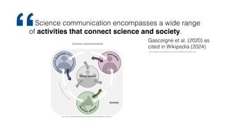 https://en.wikipedia.org/w/index.php?title=Science_communication&oldid=1193574963#cite_note-1
Science communication encompasses a wide range
of activities that connect science and society.
Gascoigne et al. (2020) as
cited in Wikipedia (2024)
“
Source: https://en.wikipedia.org/wiki/File:Science-Comunication-Overview-FabioCrameri.png, CC BY-SA 4.0
 