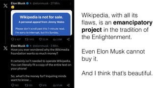 Wikipedia, with all its
fl
aws, is an emancipatory
project in the tradition of
the Enlightenment.
Even Elon Musk cannot
buy it.
And I think that’s beautiful.
 
