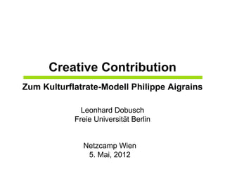 Creative Contribution
Zum Kulturflatrate-Modell Philippe Aigrains

              Leonhard Dobusch
            Freie Universität Berlin


              Netzcamp Wien
               5. Mai, 2012
 