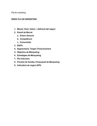Plà de marketing

ÍNDEX PLA DE MARKETING

1. Missió, Visió, Valors i definició del negoci
2. Estudi de Mercat
a. Entorn General
b. Competència
c. Consumidor
3. DAFO.
4. Segmentació, Target i Posicionament
5. Objectius de Màrqueting
6. Estratègies de Màrqueting
7. Pla d’Accions
8. Previsió de Vendes, Pressupost de Màrqueting
9. Indicadors de negoci (KPI)

 