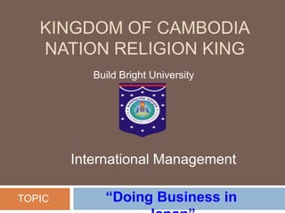 KINGDOM OF CAMBODIA
NATION RELIGION KING
Build Bright University
“Doing Business in
International Management
TOPIC
 