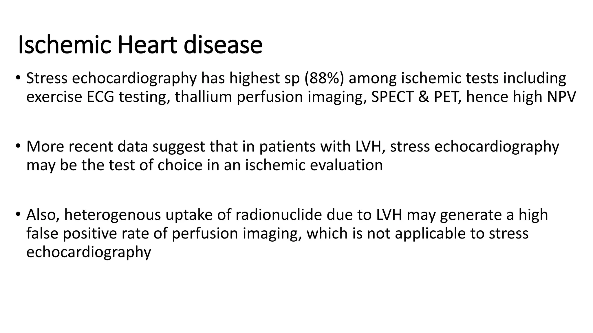 Ischemic Heart disease
• Stress echocardiography has highest sp (88%) among ischemic tests including
exercise ECG testing, thallium perfusion imaging, SPECT & PET, hence high NPV
• More recent data suggest that in patients with LVH, stress echocardiography
may be the test of choice in an ischemic evaluation
• Also, heterogenous uptake of radionuclide due to LVH may generate a high
false positive rate of perfusion imaging, which is not applicable to stress
echocardiography
 