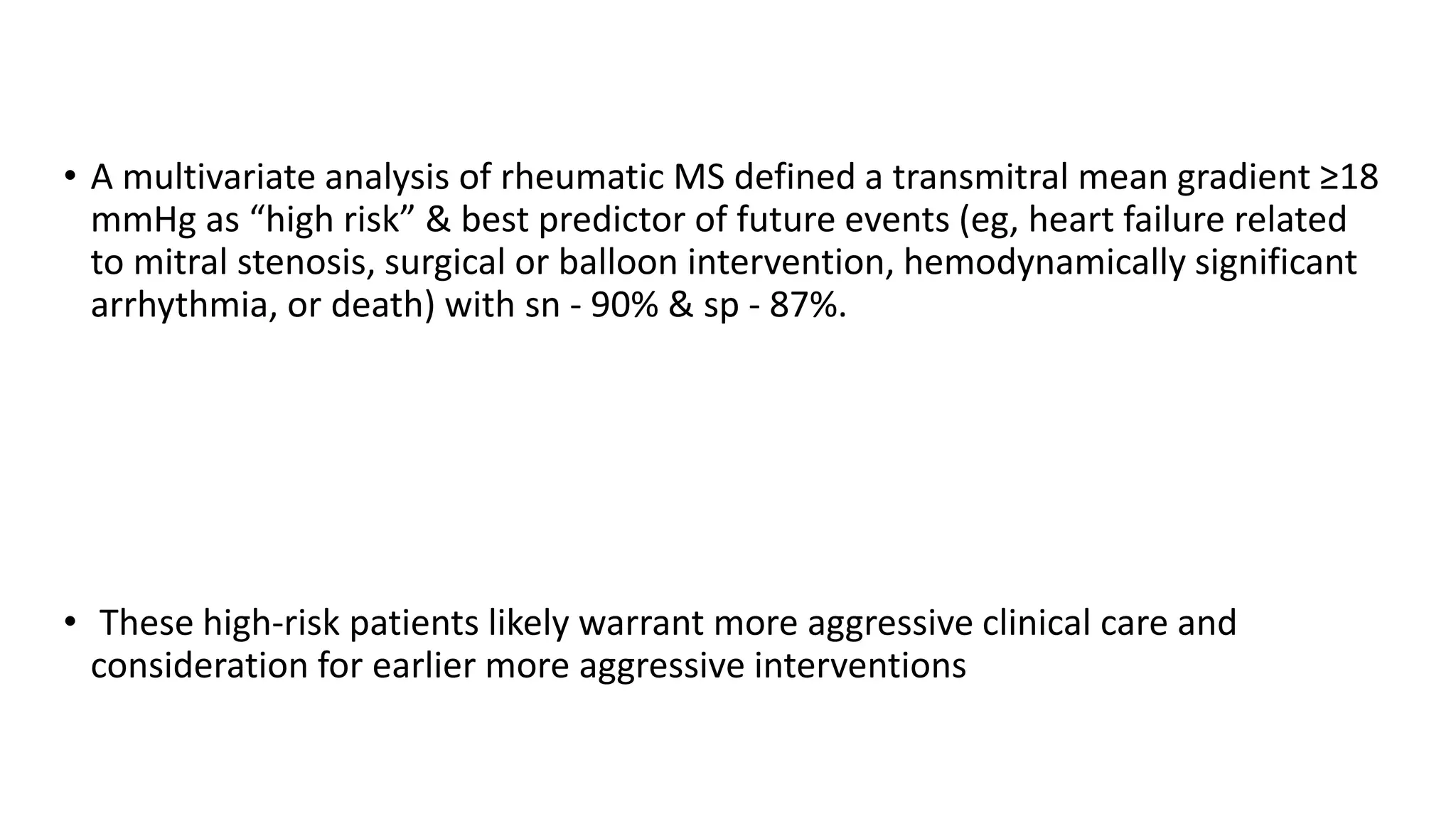 • A multivariate analysis of rheumatic MS defined a transmitral mean gradient ≥18
mmHg as “high risk” & best predictor of future events (eg, heart failure related
to mitral stenosis, surgical or balloon intervention, hemodynamically significant
arrhythmia, or death) with sn - 90% & sp - 87%.
• These high-risk patients likely warrant more aggressive clinical care and
consideration for earlier more aggressive interventions
 