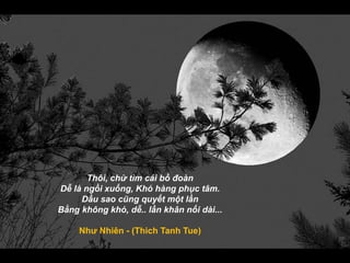 Thôi, chừ tìm cái bồ đoàn
Dễ là ngồi xuống, Khó hàng phục tâm.
Dầu sao cũng quyết một lần
Bằng không khó, dễ.. lần khân nối dài...
Như Nhiên - (Thich Tanh Tue)
 