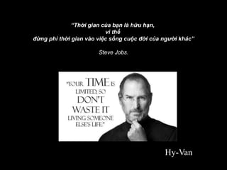 “Thời gian của bạn là hữu hạn,
vì thế
đừng phí thời gian vào việc sống cuộc đời của người khác”
Steve Jobs.
Hy-Van
 