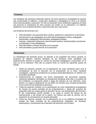 Temáticas

Las temáticas del seminario pretenden abarcar de forma general la complejidad de asuntos
que comprometen la reflexión y producción académica y pedagógica en torno a la relación
entre interculturalidad y educación. Por ello se presentan como contenidos sugestivos en tanto
que procuran la emergencia de otros asuntos que inciten ya no solamente a la reflexión
académica, sino al descentramiento y deconstrucción de lo que somos.

Las temáticas del seminario son:

   •   Interculturalidad: una propuesta ética, política, epistémica y espiritual en la educación.
   •   Acercamiento a las pedagogías de la diversidad (pedagogías críticas, pedagogías
       decoloniales, pedagogías interculturales, pedagogías propias)
   •   Inclusión, integración poblacional, discriminación positiva, interculturalidad: precisiones
       conceptuales y rutas pedagógicas.
   •   Interculturalidad y enfoque de género en la escuela
   •   Interculturalidad y grupos étnicos en la educación


Metodología

La metodología del seminario busca, en atención a los propósitos del mismo, generar un
escenario de reflexión colectiva alrededor de las temáticas arriba señaladas que
posteriormente orienten la puesta en marcha de acciones pedagógicas y personales, en el
aula y/o en la institución. Para ello se propone tener en cuenta las siguientes pautas de
trabajo:

   1. Todas las sesiones contarán con la participación de un(a) invitado(a) quien será el
      encargado(a) de abrir la discusión con la presentación de un texto, resultado
      investigativo, experiencia profesional y/o postura personal/profesional, en relación con
      la temática planteada.
   2. Posteriormente se realizará una breve presentación del documento sugerido,
      intentando establecer afinidades y/o divergencias temáticas entre éste y la postura del
      (la) invitado(a). La exposición estará a cargo del colectivo de una institución, quien
      tendrá a su cargo la elaboración de una RAE (ver formato) que circulará previamente
      en los correo de los asistentes al seminario.
   3. Todas las sesiones contarán con la participación de un(a) moderador(a) encargado(a)
      de recoger los puntos centrales de las presentaciones y, desde allí, proponer las
      preguntas sobre las cuales girará la discusión de los y las participantes del seminario.
      El (la) moderador(a) tendrá también a su cargo el control del tiempo de las
      intervenciones y del tiempo de la sesión, de manera que ésta se termine con la
      exposición de conclusiones y/o acuerdo generales.
   4. Todas las sesiones contarán con la participación de un (a) relator(a) encargado de
      recoger las ideas centrales de las presentaciones realizadas, los acuerdos,
      desacuerdos y conclusiones de la discusión del seminario (ver formato).




                                                                                                 3
 