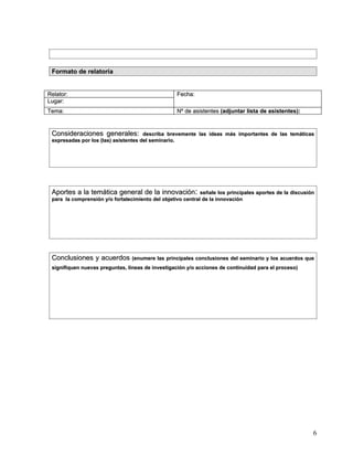 Formato de relatoría


Relator:                                           Fecha:
Lugar:
Tema:                                              Nº de asistentes (adjuntar lista de asistentes):


 Consideraciones generales:           describa brevemente las ideas más importantes de las temáticas
 expresadas por los (las) asistentes del seminario.




 Aportes a la temática general de la innovación:             señale los principales aportes de la discusión
 para la comprensión y/o fortalecimiento del objetivo central de la innovación




 Conclusiones y acuerdos (enumere las principales conclusiones del seminario y los acuerdos que
 signifiquen nuevas preguntas, líneas de investigación y/o acciones de continuidad para el proceso)




                                                                                                          6
 