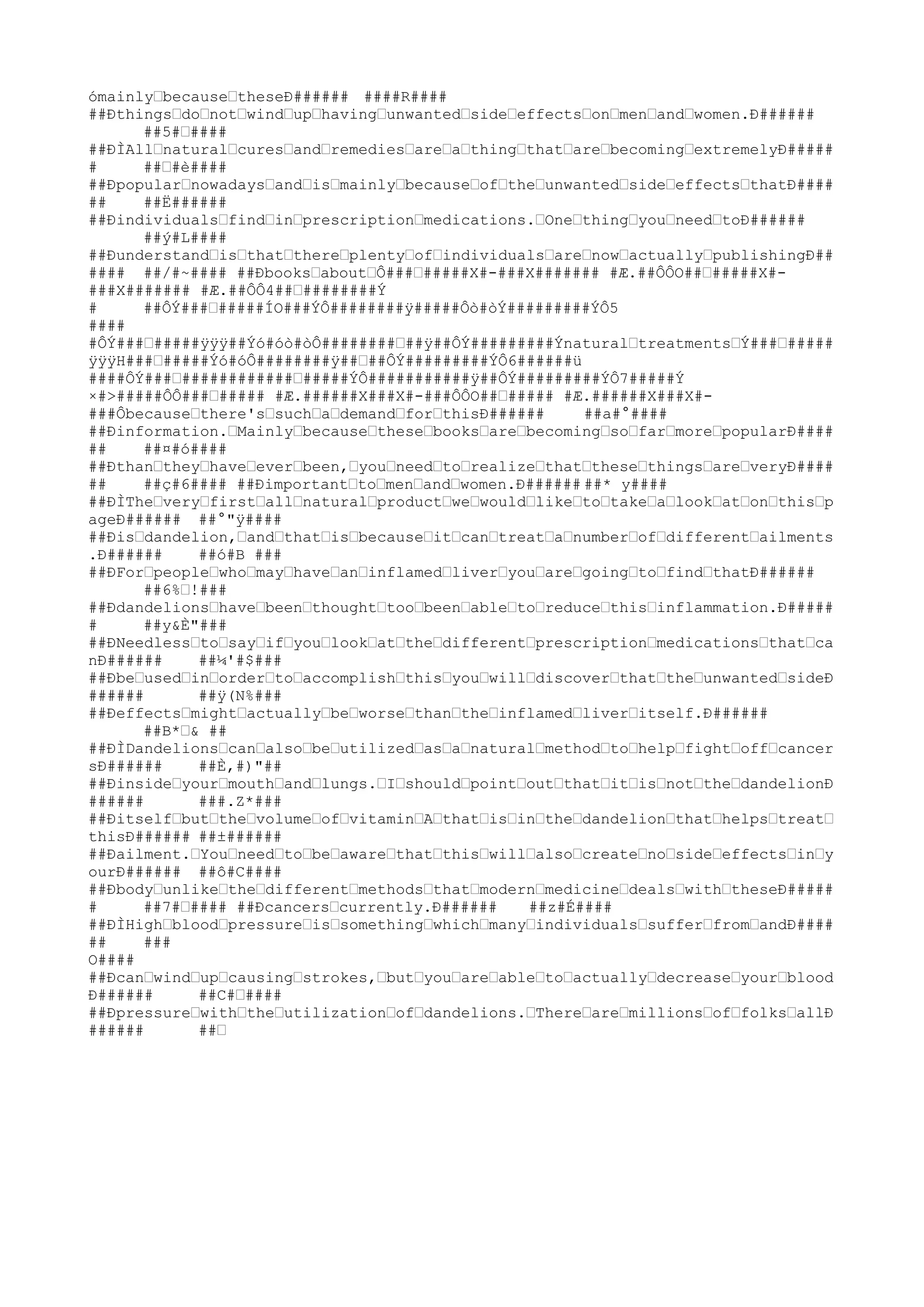 ómainlyˆbecauseˆtheseÐ###### ####R####
##Ðthingsˆdoˆnotˆwindˆupˆhavingˆunwantedˆsideˆeffectsˆonˆmenˆandˆwomen.Ð######
      ##5#ˆ####
##ÐÌAllˆnaturalˆcuresˆandˆremediesˆareˆaˆthingˆthatˆareˆbecomingˆextremelyÐ#####
#     ##ˆ#è####
##ÐpopularˆnowadaysˆandˆisˆmainlyˆbecauseˆofˆtheˆunwantedˆsideˆeffectsˆthatÐ####
##    ##Ë######
##Ðindividualsˆfindˆinˆprescriptionˆmedications.ˆOneˆthingˆyouˆneedˆtoÐ######
      ##ý#L####
##ÐunderstandˆisˆthatˆthereˆplentyˆofˆindividualsˆareˆnowˆactuallyˆpublishingÐ##
#### ##/#~#### ##ÐbooksˆaboutˆÔ###ˆ#####X#-###X####### #Æ.##ÔÔO##ˆ#####X#-
###X####### #Æ.##ÔÔ4##ˆ########Ý
#     ##ÔÝ###ˆ#####ÍO###ÝÔ########ÿ#####Ôò#òÝ#########ÝÔ5
####
#ÔÝ###ˆ#####ÿÿÿ##Ýó#óò#òÔ########ˆ##ÿ##ÔÝ#########ÝnaturalˆtreatmentsˆÝ###ˆ#####
ÿÿÿH###ˆ#####Ýó#óÔ########ÿ##ˆ##ÔÝ#########ÝÔ6######ü
####ÔÝ###ˆ############ˆ#####ÝÔ###########ÿ##ÔÝ#########ÝÔ7#####Ý
×#>#####ÔÔ###ˆ##### #Æ.######X###X#-###ÔÔO##ˆ##### #Æ.######X###X#-
###Ôbecauseˆthere'sˆsuchˆaˆdemandˆforˆthisÐ######     ##a#°####
##Ðinformation.ˆMainlyˆbecauseˆtheseˆbooksˆareˆbecomingˆsoˆfarˆmoreˆpopularÐ####
##    ##¤#ó####
##Ðthanˆtheyˆhaveˆeverˆbeen,ˆyouˆneedˆtoˆrealizeˆthatˆtheseˆthingsˆareˆveryÐ####
##    ##ç#6#### ##Ðimportantˆtoˆmenˆandˆwomen.Ð###### ##* y####
##ÐÌTheˆveryˆfirstˆallˆnaturalˆproductˆweˆwouldˆlikeˆtoˆtakeˆaˆlookˆatˆonˆthisˆp
ageÐ###### ##°"ÿ####
##Ðisˆdandelion,ˆandˆthatˆisˆbecauseˆitˆcanˆtreatˆaˆnumberˆofˆdifferentˆailments
.Ð######    ##ó#B ###
##ÐForˆpeopleˆwhoˆmayˆhaveˆanˆinflamedˆliverˆyouˆareˆgoingˆtoˆfindˆthatÐ######
      ##6%ˆ!###
##Ðdandelionsˆhaveˆbeenˆthoughtˆtooˆbeenˆableˆtoˆreduceˆthisˆinflammation.Ð#####
#     ##y&È"###
##ÐNeedlessˆtoˆsayˆifˆyouˆlookˆatˆtheˆdifferentˆprescriptionˆmedicationsˆthatˆca
nÐ######    ##¼'#$###
##ÐbeˆusedˆinˆorderˆtoˆaccomplishˆthisˆyouˆwillˆdiscoverˆthatˆtheˆunwantedˆsideÐ
######      ##ÿ(N%###
##Ðeffectsˆmightˆactuallyˆbeˆworseˆthanˆtheˆinflamedˆliverˆitself.Ð######
      ##B*ˆ& ##
##ÐÌDandelionsˆcanˆalsoˆbeˆutilizedˆasˆaˆnaturalˆmethodˆtoˆhelpˆfightˆoffˆcancer
sÐ######    ##È,#)"##
##Ðinsideˆyourˆmouthˆandˆlungs.ˆIˆshouldˆpointˆoutˆthatˆitˆisˆnotˆtheˆdandelionÐ
######      ###.Z*###
##ÐitselfˆbutˆtheˆvolumeˆofˆvitaminˆAˆthatˆisˆinˆtheˆdandelionˆthatˆhelpsˆtreatˆ
thisÐ###### ##±######
##Ðailment.ˆYouˆneedˆtoˆbeˆawareˆthatˆthisˆwillˆalsoˆcreateˆnoˆsideˆeffectsˆinˆy
ourÐ###### ##ô#C####
##ÐbodyˆunlikeˆtheˆdifferentˆmethodsˆthatˆmodernˆmedicineˆdealsˆwithˆtheseÐ#####
#     ##7#ˆ#### ##Ðcancersˆcurrently.Ð######   ##z#É####
##ÐÌHighˆbloodˆpressureˆisˆsomethingˆwhichˆmanyˆindividualsˆsufferˆfromˆandÐ####
##    ###
O####
##Ðcanˆwindˆupˆcausingˆstrokes,ˆbutˆyouˆareˆableˆtoˆactuallyˆdecreaseˆyourˆblood
Ð######     ##C#ˆ####
##Ðpressureˆwithˆtheˆutilizationˆofˆdandelions.ˆThereˆareˆmillionsˆofˆfolksˆallÐ
######      ##ˆ
 
