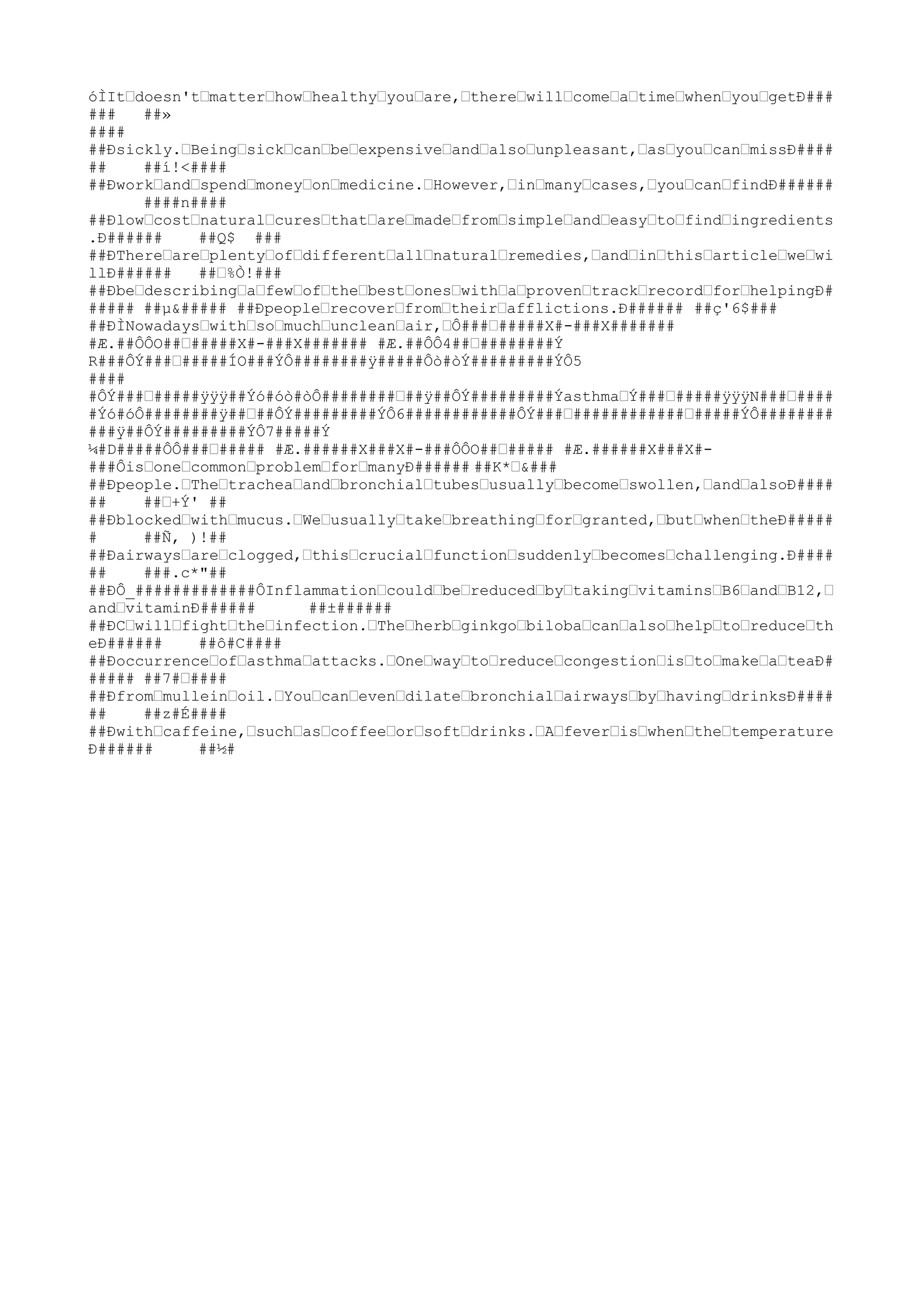 óÌItˆdoesn'tˆmatterˆhowˆhealthyˆyouˆare,ˆthereˆwillˆcomeˆaˆtimeˆwhenˆyouˆgetÐ###
###   ##»
####
##Ðsickly.ˆBeingˆsickˆcanˆbeˆexpensiveˆandˆalsoˆunpleasant,ˆasˆyouˆcanˆmissÐ####
##    ##í!<####
##Ðworkˆandˆspendˆmoneyˆonˆmedicine.ˆHowever,ˆinˆmanyˆcases,ˆyouˆcanˆfindÐ######
      ####n####
##Ðlowˆcostˆnaturalˆcuresˆthatˆareˆmadeˆfromˆsimpleˆandˆeasyˆtoˆfindˆingredients
.Ð######    ##Q$ ###
##ÐThereˆareˆplentyˆofˆdifferentˆallˆnaturalˆremedies,ˆandˆinˆthisˆarticleˆweˆwi
llÐ######   ##ˆ%Ò!###
##ÐbeˆdescribingˆaˆfewˆofˆtheˆbestˆonesˆwithˆaˆprovenˆtrackˆrecordˆforˆhelpingÐ#
##### ##µ&##### ##Ðpeopleˆrecoverˆfromˆtheirˆafflictions.Ð###### ##ç'6$###
##ÐÌNowadaysˆwithˆsoˆmuchˆuncleanˆair,ˆÔ###ˆ#####X#-###X#######
#Æ.##ÔÔO##ˆ#####X#-###X####### #Æ.##ÔÔ4##ˆ########Ý
R###ÔÝ###ˆ#####ÍO###ÝÔ########ÿ#####Ôò#òÝ#########ÝÔ5
####
#ÔÝ###ˆ#####ÿÿÿ##Ýó#óò#òÔ########ˆ##ÿ##ÔÝ#########ÝasthmaˆÝ###ˆ#####ÿÿÿN###ˆ####
#Ýó#óÔ########ÿ##ˆ##ÔÝ#########ÝÔ6############ÔÝ###ˆ############ˆ#####ÝÔ########
###ÿ##ÔÝ#########ÝÔ7#####Ý
¼#D#####ÔÔ###ˆ##### #Æ.######X###X#-###ÔÔO##ˆ##### #Æ.######X###X#-
###ÔisˆoneˆcommonˆproblemˆforˆmanyÐ###### ##K*ˆ&###
##Ðpeople.ˆTheˆtracheaˆandˆbronchialˆtubesˆusuallyˆbecomeˆswollen,ˆandˆalsoÐ####
##    ##ˆ+Ý' ##
##Ðblockedˆwithˆmucus.ˆWeˆusuallyˆtakeˆbreathingˆforˆgranted,ˆbutˆwhenˆtheÐ#####
#     ##Ñ, )!##
##Ðairwaysˆareˆclogged,ˆthisˆcrucialˆfunctionˆsuddenlyˆbecomesˆchallenging.Ð####
##    ###.c*"##
##ÐÔ_#############ÔInflammationˆcouldˆbeˆreducedˆbyˆtakingˆvitaminsˆB6ˆandˆB12,ˆ
andˆvitaminÐ######      ##±######
##ÐCˆwillˆfightˆtheˆinfection.ˆTheˆherbˆginkgoˆbilobaˆcanˆalsoˆhelpˆtoˆreduceˆth
eÐ######    ##ô#C####
##Ðoccurrenceˆofˆasthmaˆattacks.ˆOneˆwayˆtoˆreduceˆcongestionˆisˆtoˆmakeˆaˆteaÐ#
##### ##7#ˆ####
##Ðfromˆmulleinˆoil.ˆYouˆcanˆevenˆdilateˆbronchialˆairwaysˆbyˆhavingˆdrinksÐ####
##    ##z#É####
##Ðwithˆcaffeine,ˆsuchˆasˆcoffeeˆorˆsoftˆdrinks.ˆAˆfeverˆisˆwhenˆtheˆtemperature
Ð######     ##½#
 