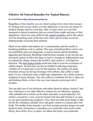 Effective All Natural Remedies For Typical Illnesses
By Vernell Hunter-http://all-natural-remedies.org

Regardless of how healthy you are, there's going to be a time when you get
ill. Getting sick not just makes you feel depressed, it can cost you money in
medical charges and lost work days. But, in many cases, you can find
inexpensive natural treatments that are created from simple and easy to find
ingredients. There are many different all natural remedies, and in this article
we'll be describing some of the best ones with a proven track record for
helping people overcome their ailments.

Much of our indoor and outdoor air is contaminated, and this results in
breathing problems such as asthma. This type of health problem can be very
uncomfortable and even dangerous, as mucus forums and the breathing
apparatus gets blocked. Breathing could become strained, as the airways get
extremely narrow to allow the lungs to receive enough air. Inflammation may
be reduced by taking vitamins B6 and B12, and vitamin C will fight the
infection. The herb ginkgo biloba could also help to avert the occurrence of
asthma attacks. Several teas can also be helpful at reducing congestion
-mullein oil is a great one to use for this purpose. You could even dilate
bronchial airways by having beverages with caffeine, like coffee or soda
pops. Fevers, which just mean a high body temperature, are a fairly common
symptom of many illnesses. The most effective treatment for this is often rest
and drinking fluids, as this is the way your immune system gets rid of
invaders.

You can take care of ear infections and reduce them by taking vitamin C and
zinc. Echinacea is one other effective solution for ear infections, together
with colloidal silver (which can be taken internally or used topically). Flu,
which is caused by a virus, must be treated with zinc and Vitamin C as soon
as you start experiencing symptoms. Also, there are other great things to take
for the flu, including colloidal silver and garlic (which is a natural anti-viral
food). Yet another home remedy is tea from cayenne powder, ginger root and
bayberry bark. Gelsemium is something you could take when you're really
thirsty, have chills, fever, or pains. For about four hours, you could take
 