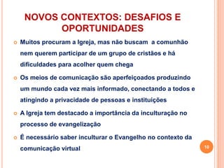 NOVOS CONTEXTOS: DESAFIOS E
OPORTUNIDADES
 Muitos procuram a Igreja, mas não buscam a comunhão
nem querem participar de um grupo de cristãos e há
dificuldades para acolher quem chega
 Os meios de comunicação são aperfeiçoados produzindo
um mundo cada vez mais informado, conectando a todos e
atingindo a privacidade de pessoas e instituições
 A Igreja tem destacado a importância da inculturação no
processo de evangelização
 É necessário saber inculturar o Evangelho no contexto da
comunicação virtual 10
 