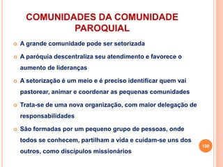 COMUNIDADES DA COMUNIDADE
PAROQUIAL
 A grande comunidade pode ser setorizada
 A paróquia descentraliza seu atendimento e favorece o
aumento de lideranças
 A setorização é um meio e é preciso identificar quem vai
pastorear, animar e coordenar as pequenas comunidades
 Trata-se de uma nova organização, com maior delegação de
responsabilidades
 São formadas por um pequeno grupo de pessoas, onde
todos se conhecem, partilham a vida e cuidam-se uns dos
outros, como discípulos missionários
100
 