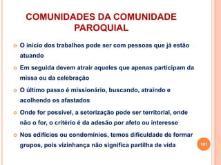 COMUNIDADES DA COMUNIDADE
PAROQUIAL
 O início dos trabalhos pode ser com pessoas que já estão
atuando
 Em seguida devem atrair aqueles que apenas participam da
missa ou da celebração
 O último passo é missionário, buscando, atraindo e
acolhendo os afastados
 Onde for possível, a setorização pode ser territorial, onde
não o for, o critério é da adesão por afeto ou interesse
 Nos edifícios ou condomínios, temos dificuldade de formar
grupos, pois vizinhança não significa partilha de vida 101
 