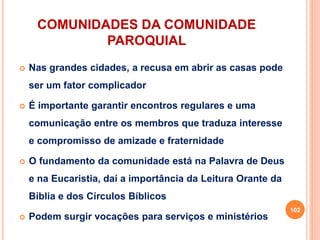 COMUNIDADES DA COMUNIDADE
PAROQUIAL
 Nas grandes cidades, a recusa em abrir as casas pode
ser um fator complicador
 É importante garantir encontros regulares e uma
comunicação entre os membros que traduza interesse
e compromisso de amizade e fraternidade
 O fundamento da comunidade está na Palavra de Deus
e na Eucaristia, daí a importância da Leitura Orante da
Bíblia e dos Círculos Bíblicos
 Podem surgir vocações para serviços e ministérios
102
 