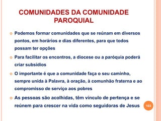 COMUNIDADES DA COMUNIDADE
PAROQUIAL
 Podemos formar comunidades que se reúnam em diversos
pontos, em horários e dias diferentes, para que todos
possam ter opções
 Para facilitar os encontros, a diocese ou a paróquia poderá
criar subsídios
 O importante é que a comunidade faça o seu caminho,
sempre unida à Palavra, à oração, à comunhão fraterna e ao
compromisso de serviço aos pobres
 As pessoas são acolhidas, têm vínculo de pertença e se
reúnem para crescer na vida como seguidoras de Jesus 103
 
